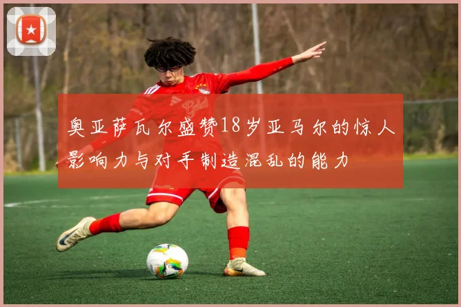 奥亚萨瓦尔盛赞18岁亚马尔的惊人影响力与对手制造混乱的能力
