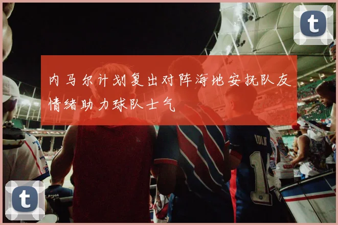 内马尔计划复出对阵海地安抚队友情绪助力球队士气