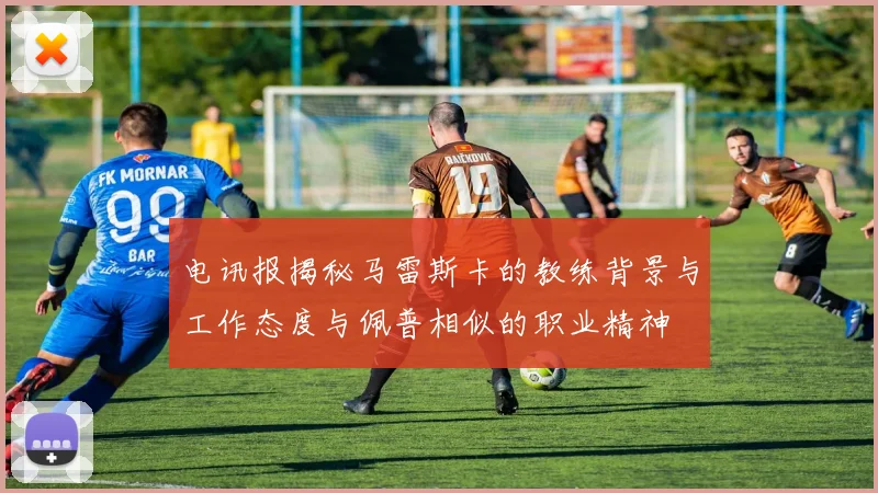 电讯报揭秘马雷斯卡的教练背景与工作态度与佩普相似的职业精神