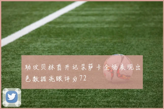 助攻贝林首开记录萨卡全场表现出色数据亮眼评分72