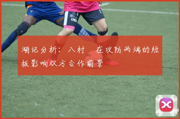 湖记分析：八村塁在攻防两端的短板影响双方合作前景