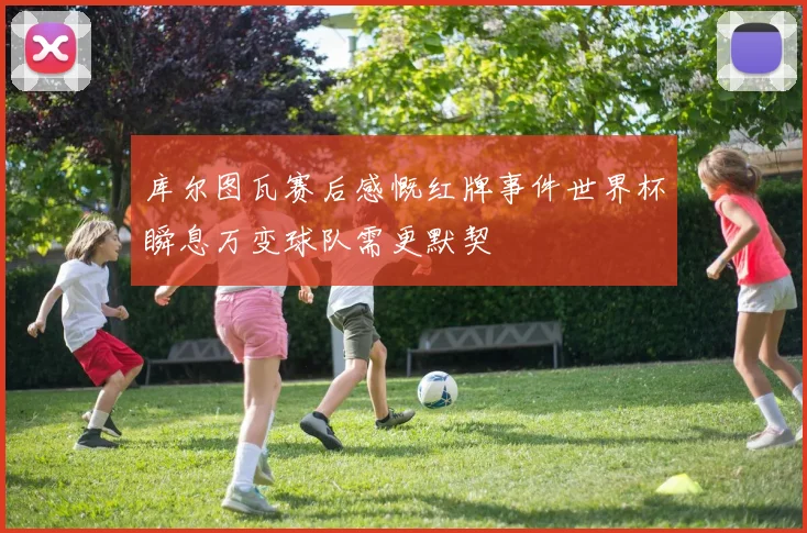 库尔图瓦赛后感慨红牌事件世界杯瞬息万变球队需更默契