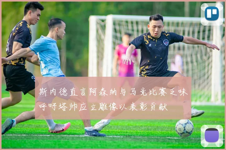 斯内德直言阿森纳与马竞比赛乏味呼吁塔帅应立雕像以表彰贡献