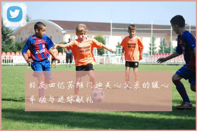 好友回忆苏维门迪关心父亲的暖心举动与进球献礼