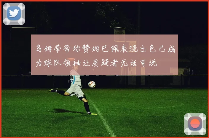 乌姆蒂蒂称赞姆巴佩表现出色已成为球队领袖让质疑者无话可说