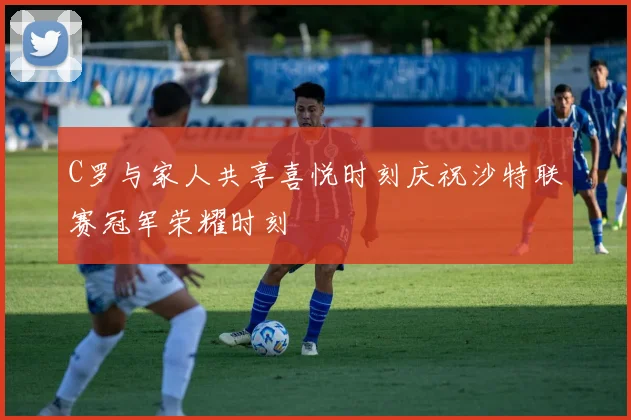 C罗与家人共享喜悦时刻庆祝沙特联赛冠军荣耀时刻