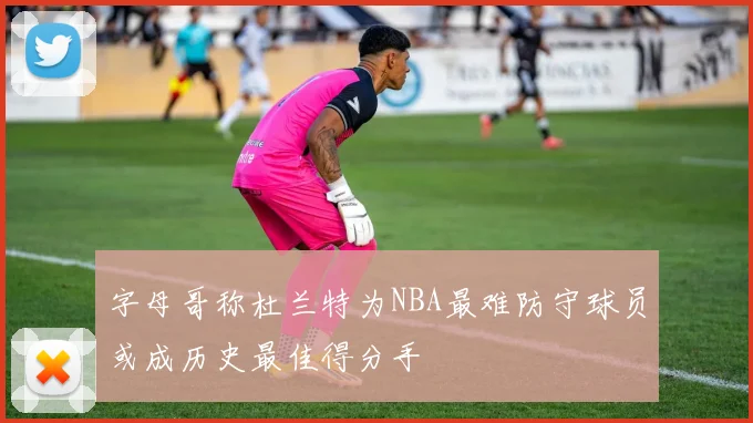 字母哥称杜兰特为NBA最难防守球员或成历史最佳得分手