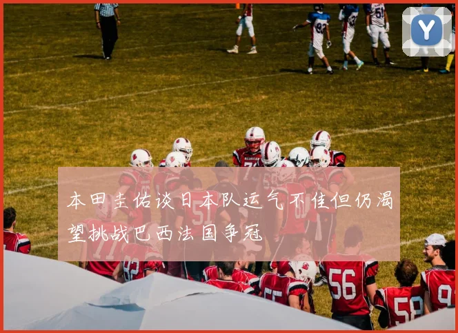 本田圭佑谈日本队运气不佳但仍渴望挑战巴西法国争冠