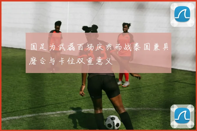 国足为武磊百场庆典而战泰国兼具磨合与卡位双重意义