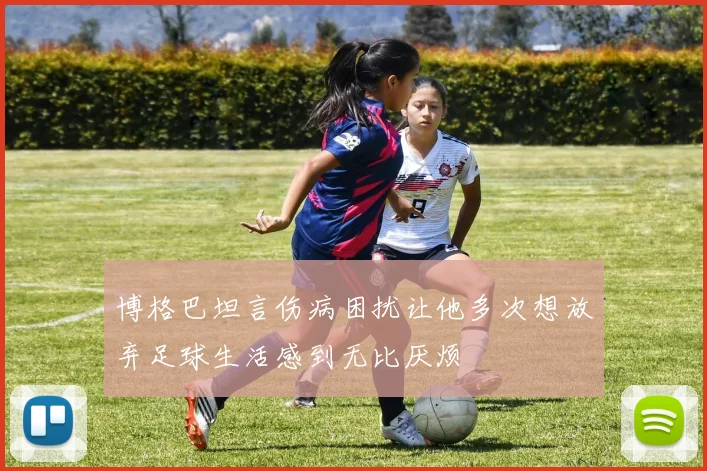 博格巴坦言伤病困扰让他多次想放弃足球生活感到无比厌烦